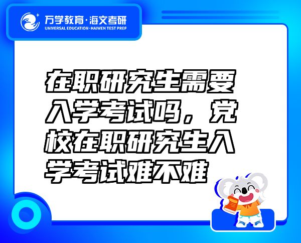 在職研究生需要入學(xué)考試嗎，黨校在職研究生入學(xué)考試難不難