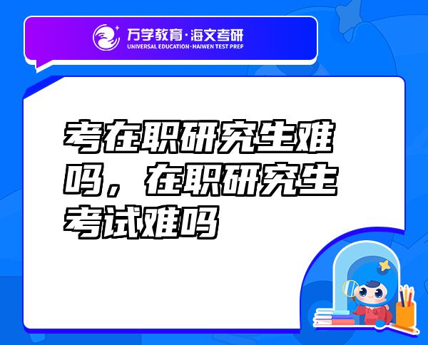 考在職研究生難嗎，在職研究生考試難嗎