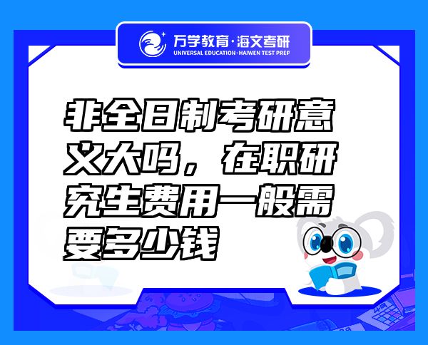 非全日制考研意義大嗎，在職研究生費用一般需要多少錢